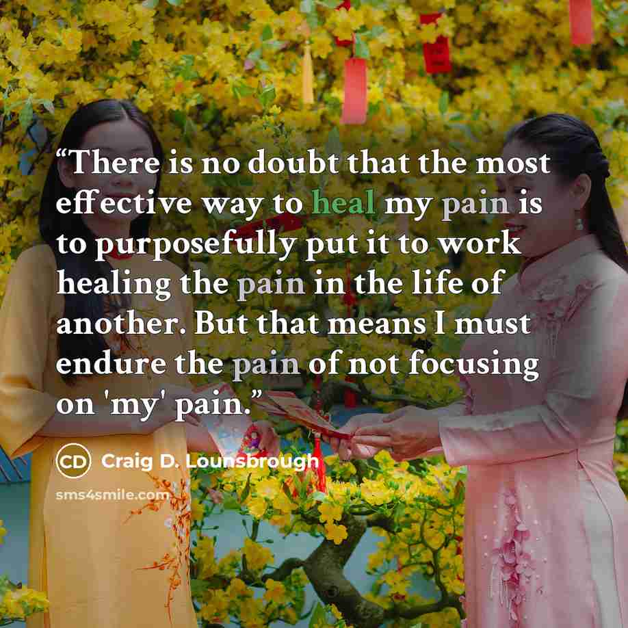 “There is no doubt that the most effective way to heal my pain is to purposefully put it to work healing the pain in the life of another. But that means I must endure the pain of not focusing on 'my' pain.” quote by Craig D. Lounsbrough