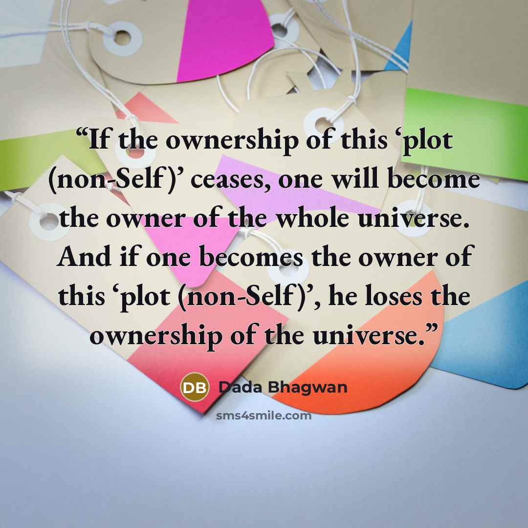 “If the ownership of this ‘plot (non-Self)’ ceases, one will become the owner of the whole universe. And if one becomes the owner of this ‘plot (non-Self)’, he loses the ownership of the universe.” quote by Dada Bhagwan
