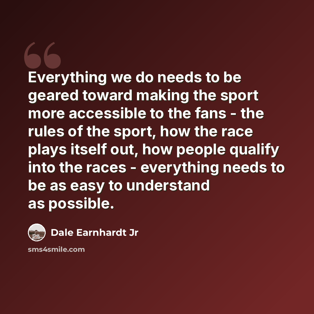 “Everything we do needs to be geared toward making the sport more accessible to the fans - the rules of the sport, how the race plays itself out, how people qualify into the races - everything needs to be as easy to understand as possible.” quote by Dale Earnhardt Jr