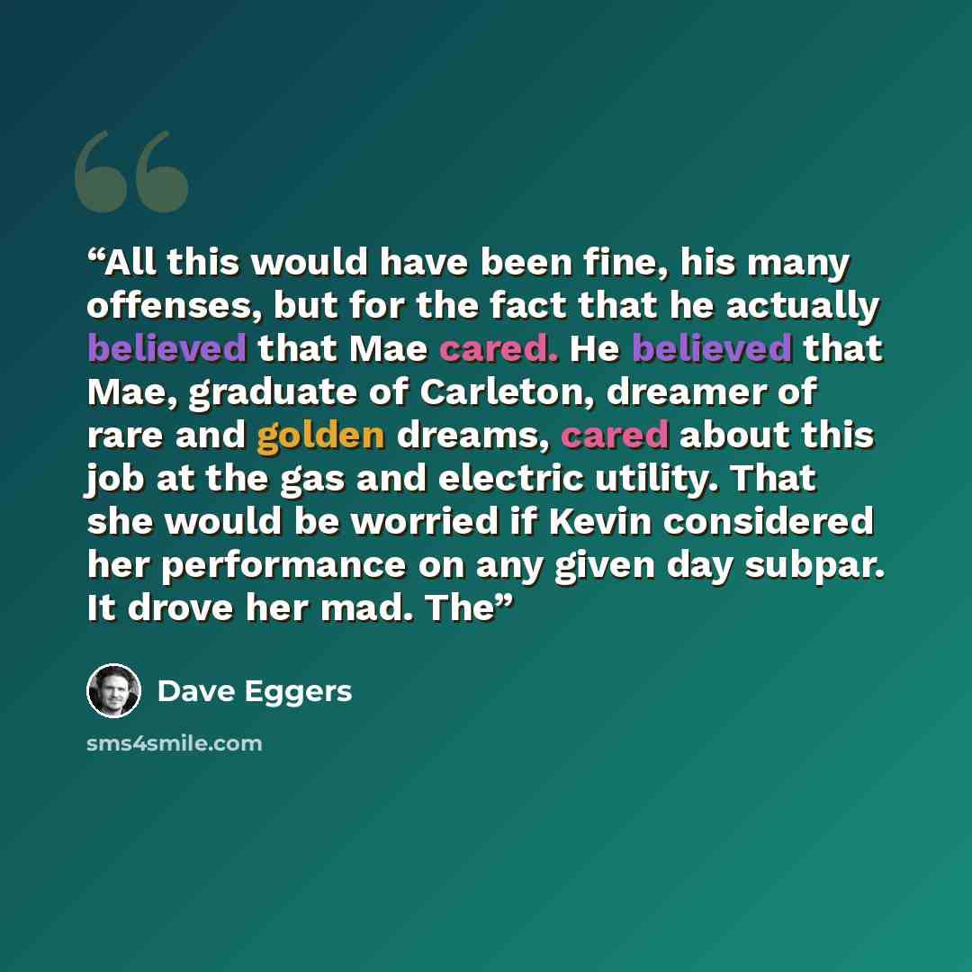 “All this would have been fine, his many offenses, but for the fact that he actually believed that Mae cared. He believed that Mae, graduate of Carleton, dreamer of rare and golden dreams, cared about this job at the gas and electric utility. That she would be worried if Kevin considered her…” quote by Dave Eggers