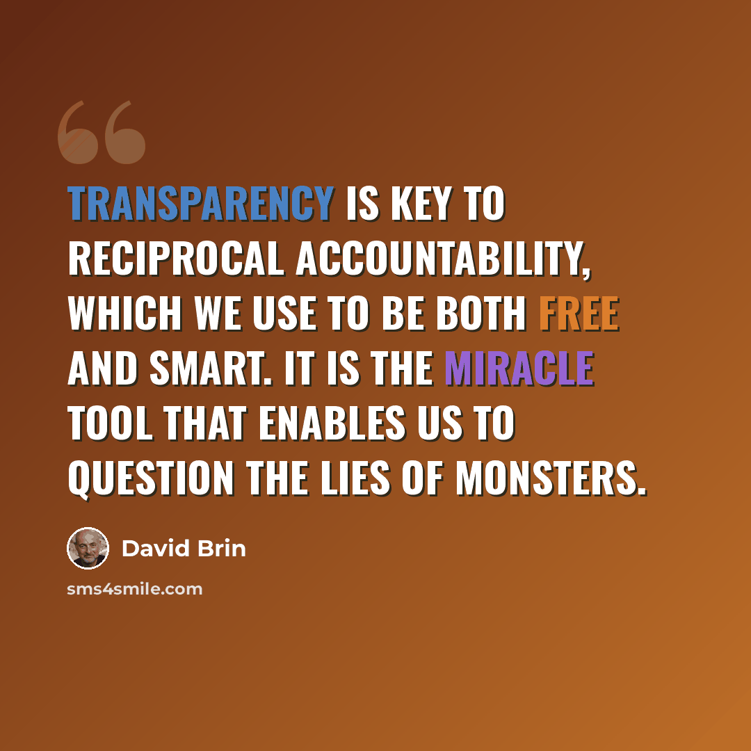 “Transparency is key to reciprocal accountability, which we use to be both free and smart. It is the miracle tool that enables us to question the lies of monsters.” quote by David Brin