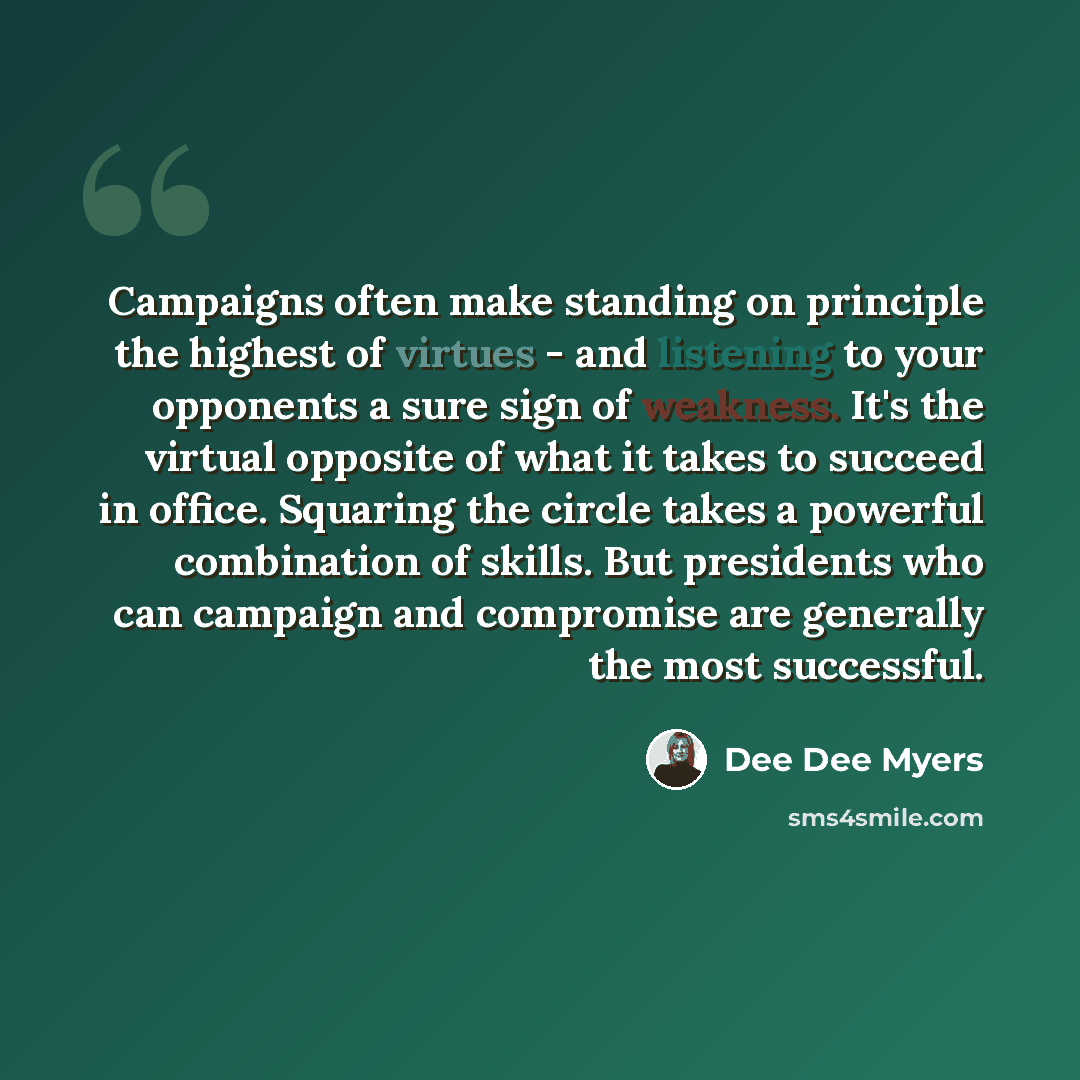 “Campaigns often make standing on principle the highest of virtues - and listening to your opponents a sure sign of weakness. It's the virtual opposite of what it takes to succeed in office. Squaring the circle takes a powerful combination of skills. But presidents who can campaign and compromise…” quote by Dee Dee Myers