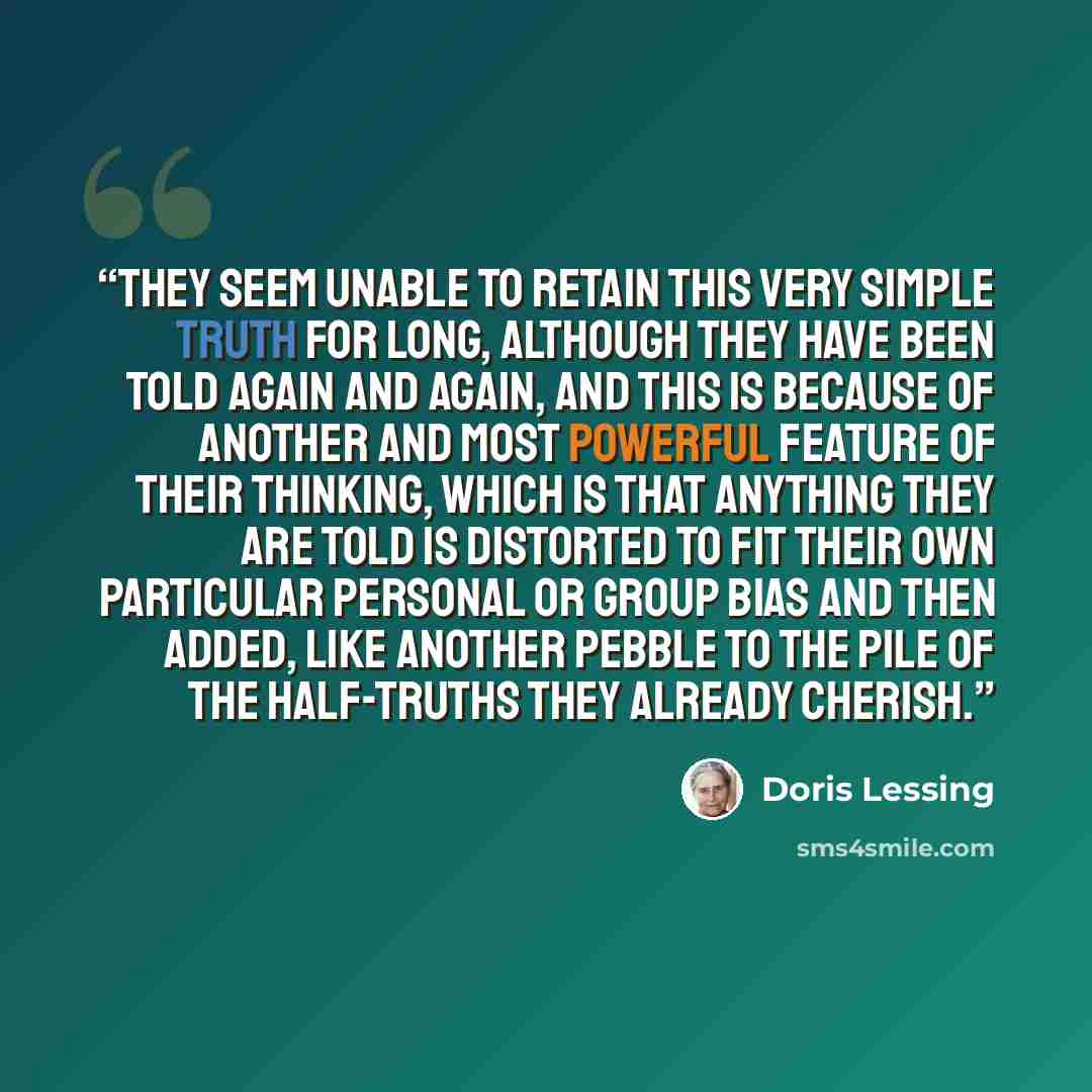 “they seem unable to retain this very simple truth for long, although they have been told again and again, and this is because of another and most powerful feature of their thinking, which is that anything they are told is distorted to fit their own particular personal or group bias and then added…” quote by Doris Lessing