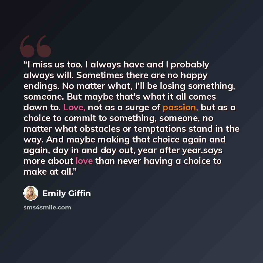 “I miss us too. I always have and I probably always will. Sometimes there are no happy endings. No matter what, I'll be losing something, someone. But maybe that's what it all comes down to. Love, not as a surge of passion, but as a choice to commit to something, someone, no matter what obstacles…” quote by Emily Giffin