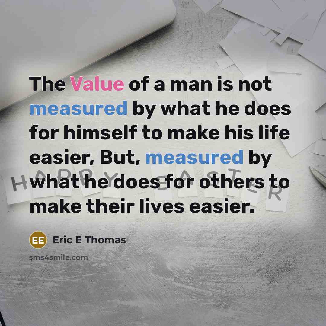 “The Value of a man is not measured by what he does for himself to make his life easier, But, measured by what he does for others to make their lives easier.” quote by Eric E Thomas