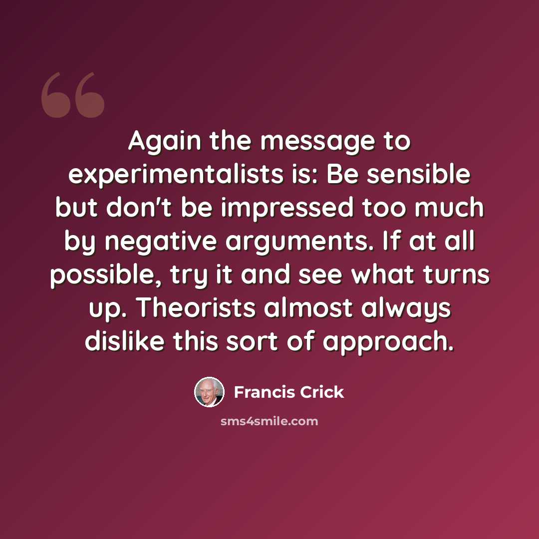 “Again the message to experimentalists is: Be sensible but don't be impressed too much by negative arguments. If at all possible, try it and see what turns up. Theorists almost always dislike this sort of approach.” quote by Francis Crick