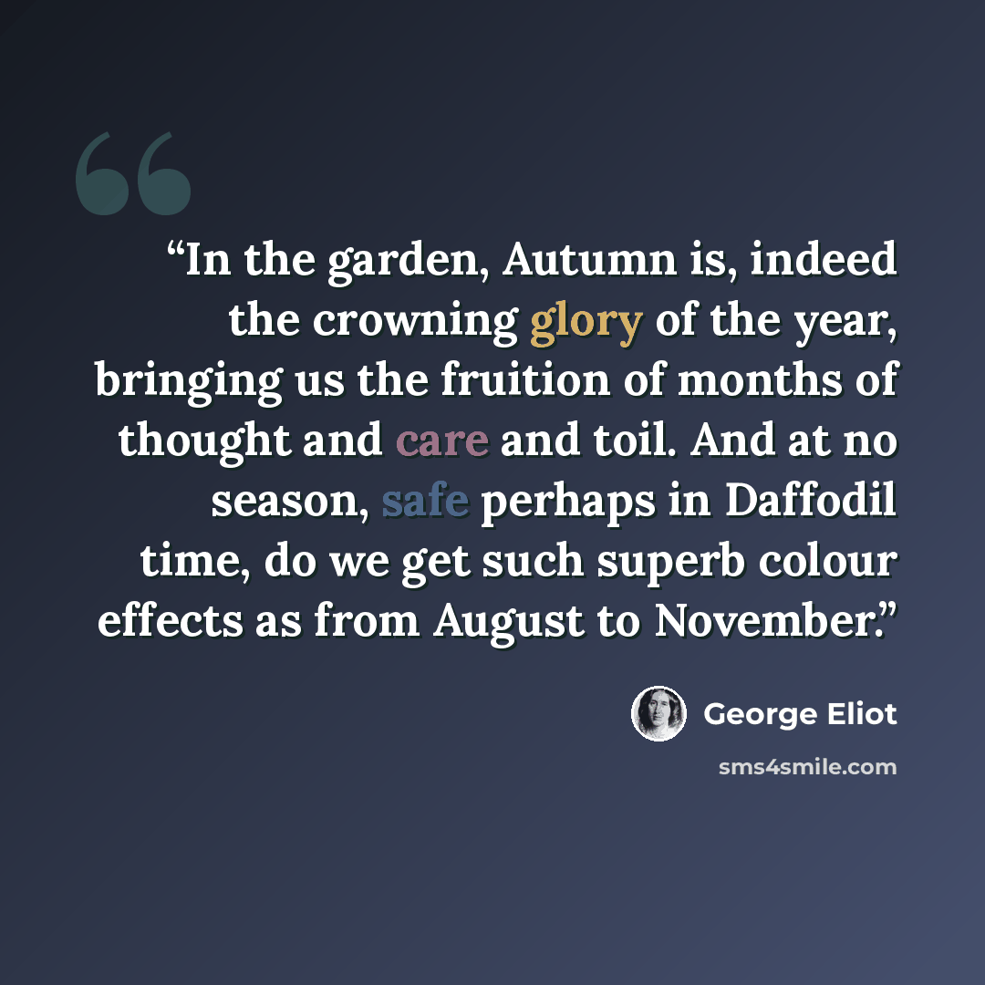 “In the garden, Autumn is, indeed the crowning glory of the year, bringing us the fruition of months of thought and care and toil. And at no season, safe perhaps in Daffodil time, do we get such superb colour effects as from August to November.” quote by George Eliot