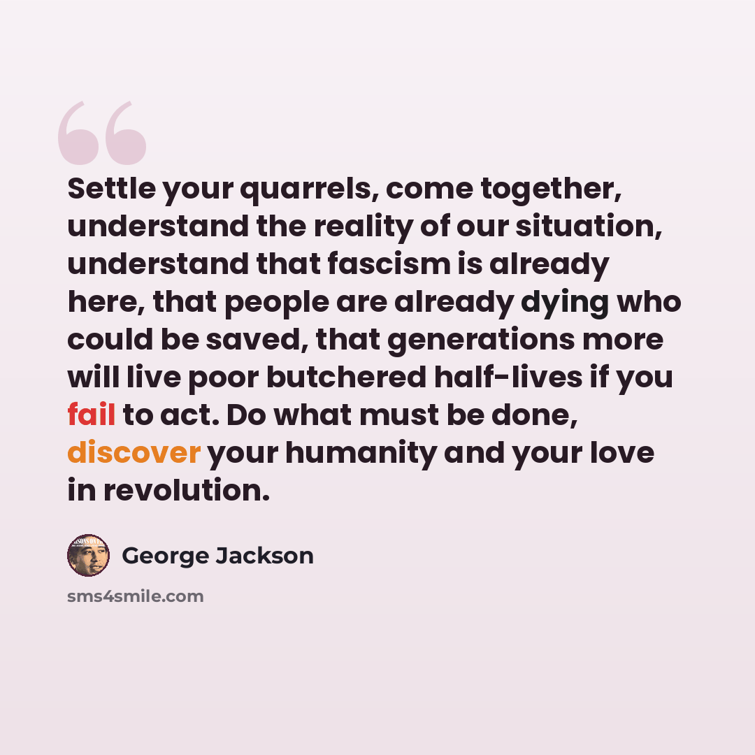 “Settle your quarrels, come together, understand the reality of our situation, understand that fascism is already here, that people are already dying who could be saved, that generations more will live poor butchered half-lives if you fail to act. Do what must be done, discover your humanity and…” quote by George Jackson