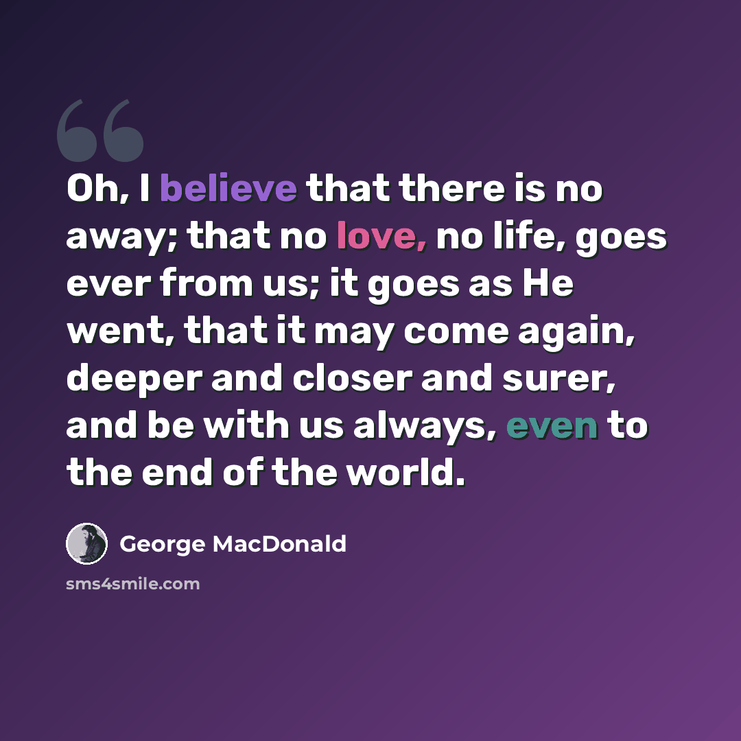 “Oh, I believe that there is no away; that no love, no life, goes ever from us; it goes as He went, that it may come again, deeper and closer and surer, and be with us always, even to the end of the world.” quote by George MacDonald