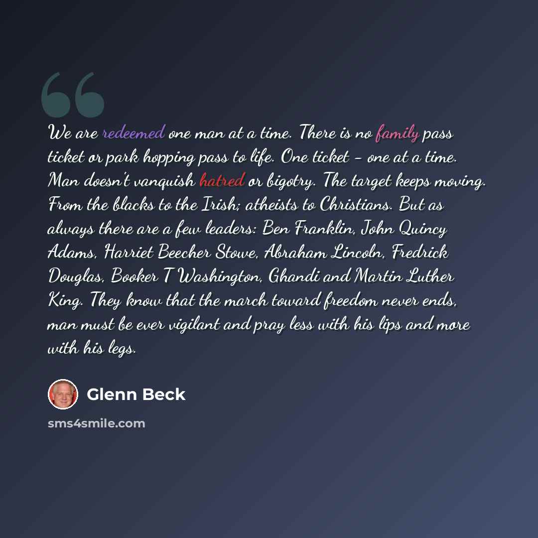 “We are redeemed one man at a time. There is no family pass ticket or park hopping pass to life. One ticket - one at a time. Man doesn't vanquish hatred or bigotry. The target keeps moving. From the blacks to the Irish; atheists to Christians. But as always there are a few leaders: Ben Franklin…” quote by Glenn Beck