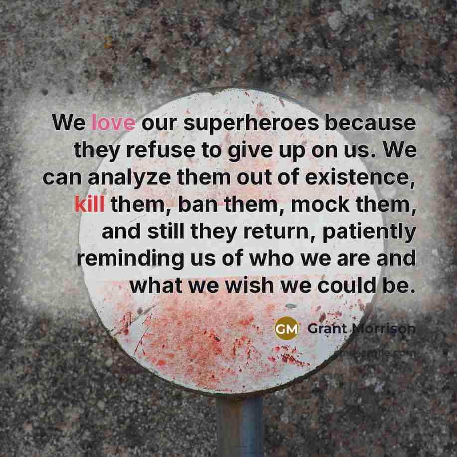 “We love our superheroes because they refuse to give up on us. We can analyze them out of existence, kill them, ban them, mock them, and still they return, patiently reminding us of who we are and what we wish we could be.” quote by Grant Morrison
