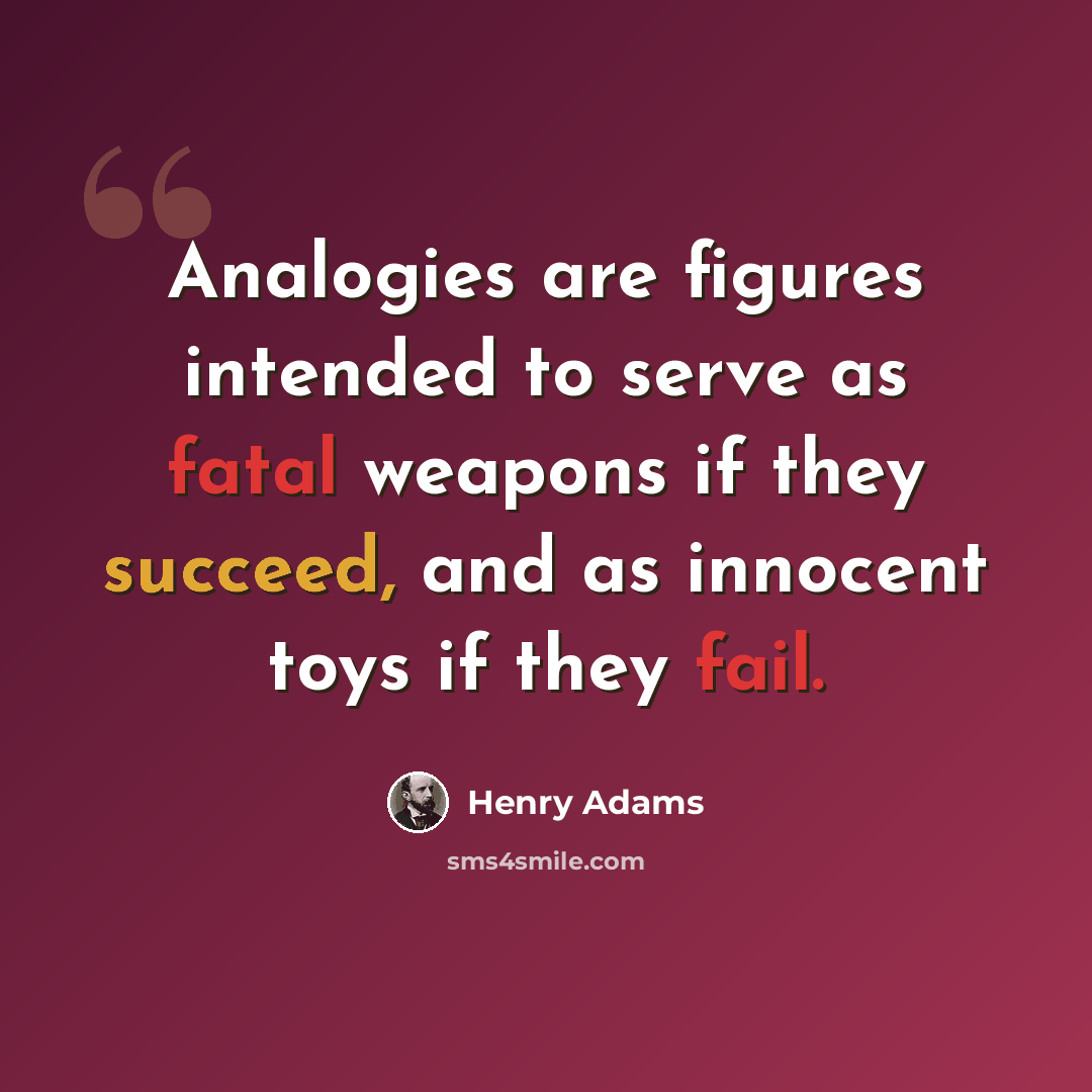 “Analogies are figures intended to serve as fatal weapons if they succeed, and as innocent toys if they fail.” quote by Henry Adams