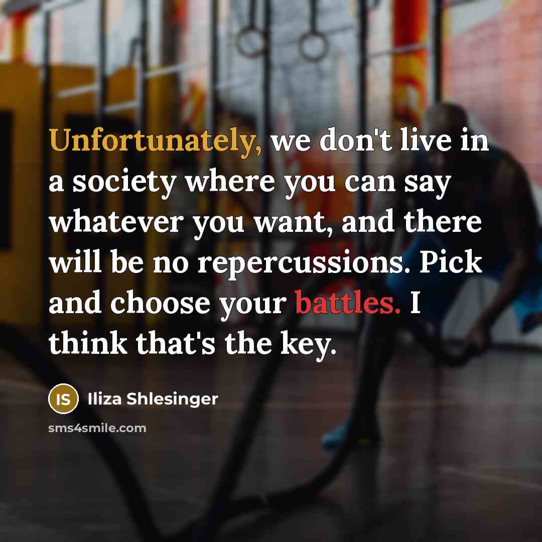 “Unfortunately, we don't live in a society where you can say whatever you want, and there will be no repercussions. Pick and choose your battles. I think that's the key.” quote by Iliza Shlesinger