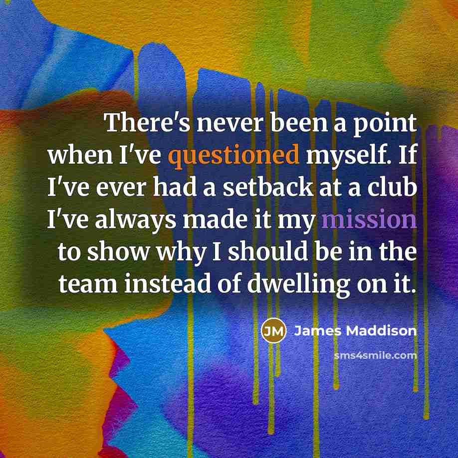 “There's never been a point when I've questioned myself. If I've ever had a setback at a club I've always made it my mission to show why I should be in the team instead of dwelling on it.” quote by James Maddison