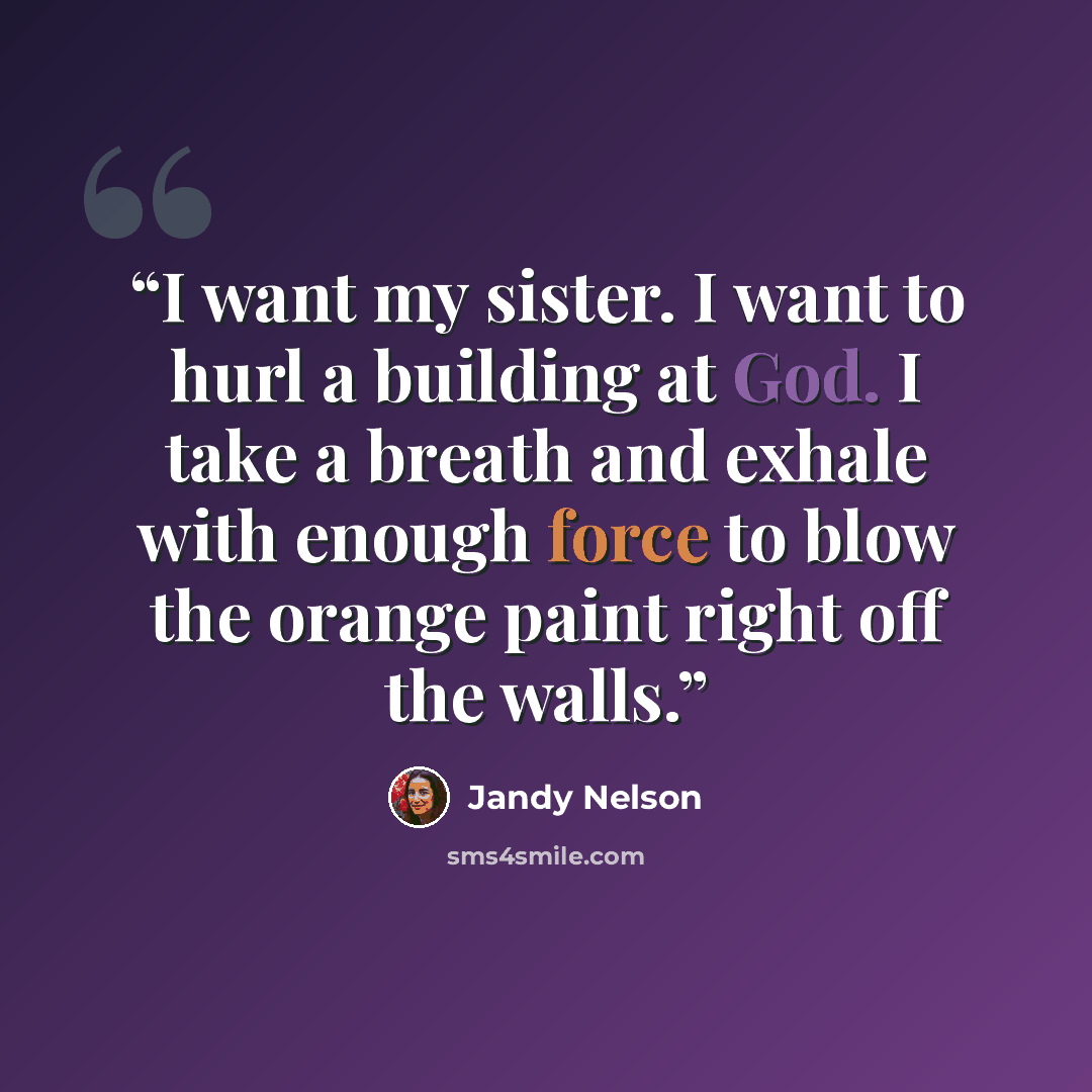 “I want my sister. I want to hurl a building at God. I take a breath and exhale with enough force to blow the orange paint right off the walls.” quote by Jandy Nelson