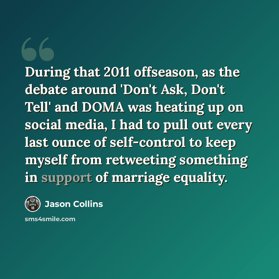 “During that 2011 offseason, as the debate around 'Don't Ask, Don't Tell' and DOMA was heating up on social media, I had to pull out every last ounce of self-control to keep myself from retweeting something in support of marriage equality.” quote by Jason Collins