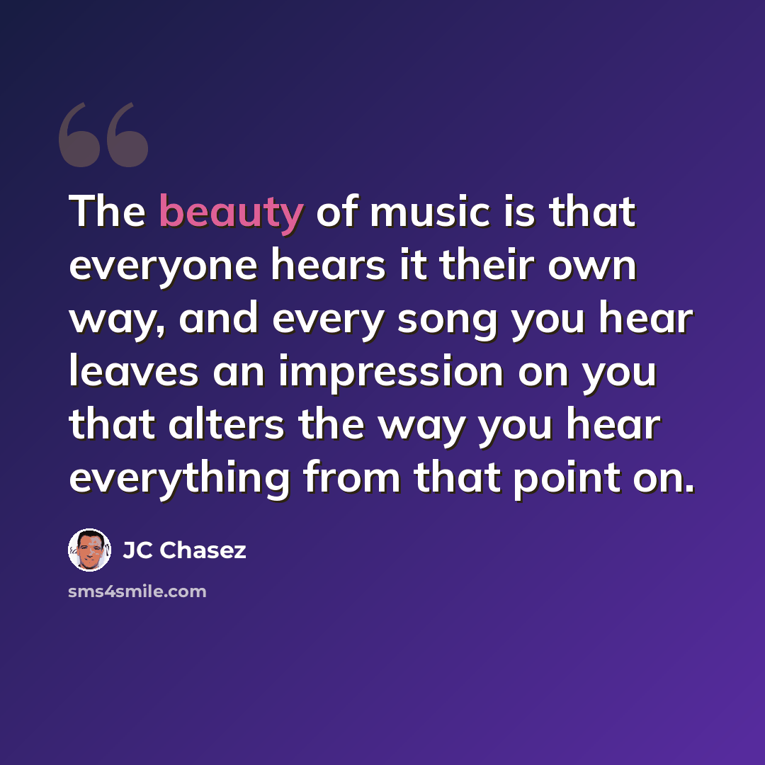 “The beauty of music is that everyone hears it their own way, and every song you hear leaves an impression on you that alters the way you hear everything from that point on.” quote by JC Chasez