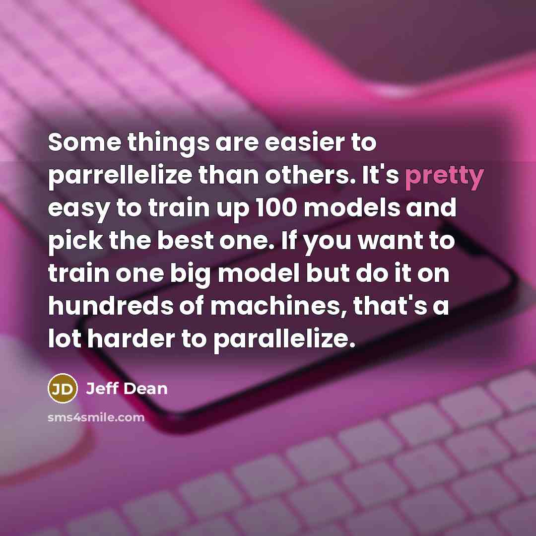 “Some things are easier to parrellelize than others. It's pretty easy to train up 100 models and pick the best one. If you want to train one big model but do it on hundreds of machines, that's a lot harder to parallelize.” quote by Jeff Dean