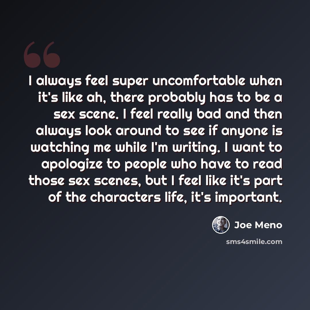“I always feel super uncomfortable when it's like ah, there probably has to be a sex scene. I feel really bad and then always look around to see if anyone is watching me while I'm writing. I want to apologize to people who have to read those sex scenes, but I feel like it's part of the characters…” quote by Joe Meno