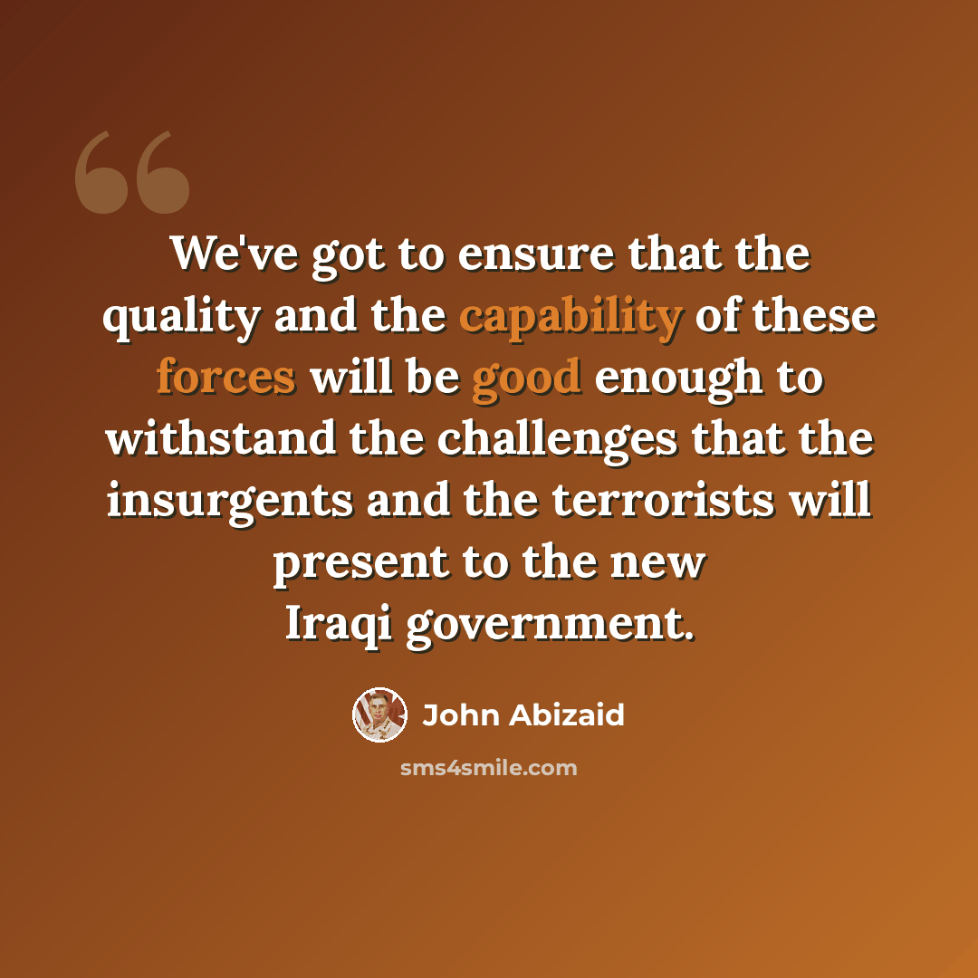 “We've got to ensure that the quality and the capability of these forces will be good enough to withstand the challenges that the insurgents and the terrorists will present to the new Iraqi government.” quote by John Abizaid