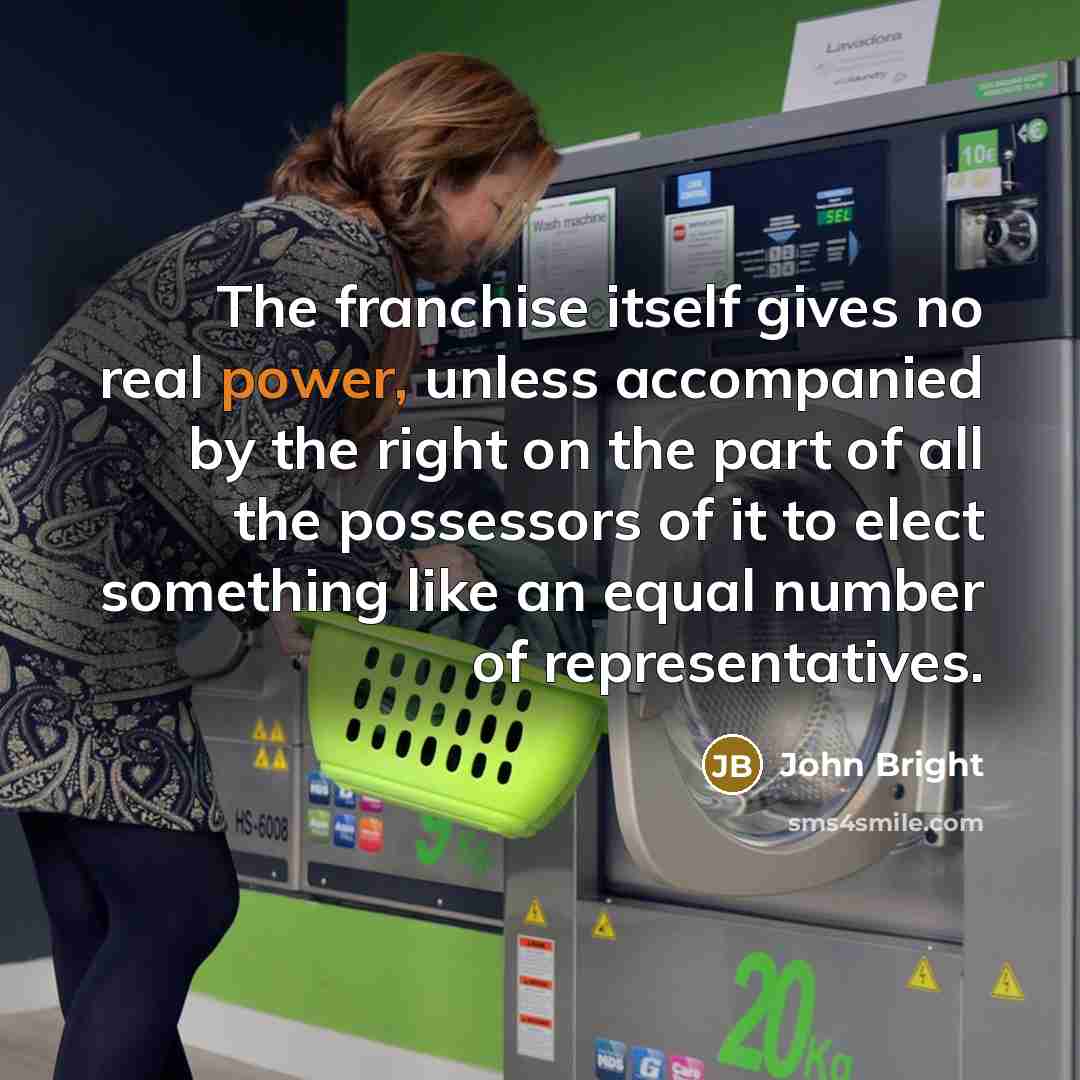 “The franchise itself gives no real power, unless accompanied by the right on the part of all the possessors of it to elect something like an equal number of representatives.” quote by John Bright