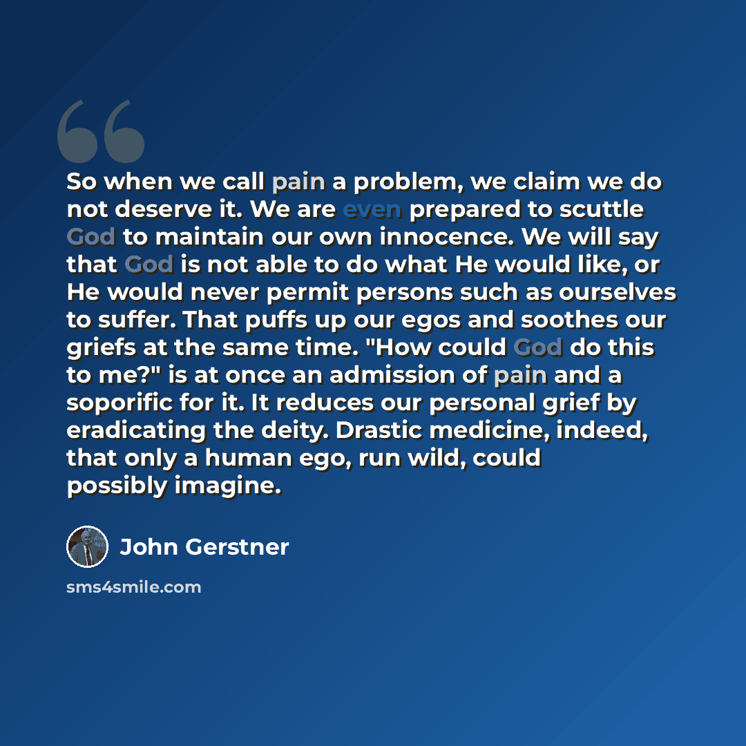“So when we call pain a problem, we claim we do not deserve it. We are even prepared to scuttle God to maintain our own innocence. We will say that God is not able to do what He would like, or He would never permit persons such as ourselves to suffer. That puffs up our egos and soothes our griefs…” quote by John Gerstner