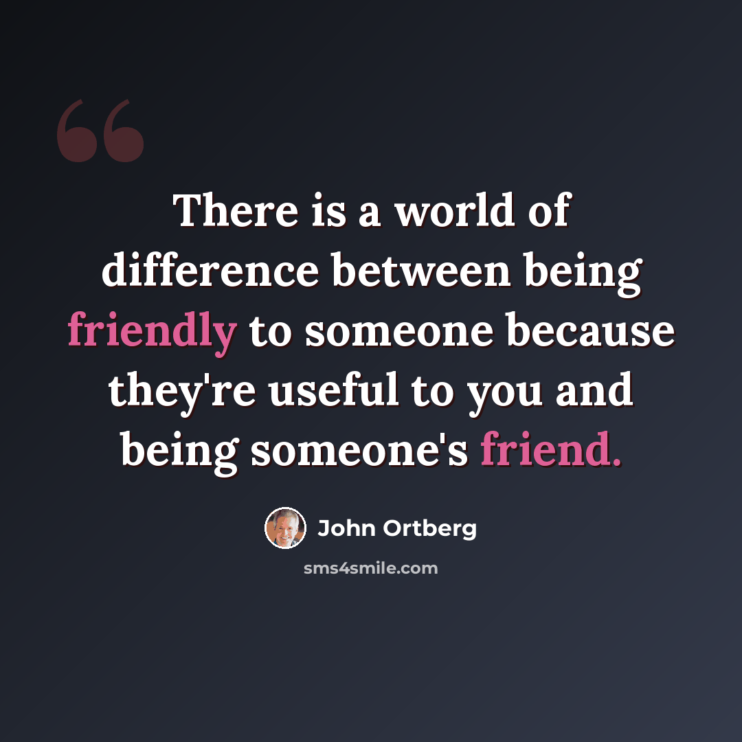 “There is a world of difference between being friendly to someone because they're useful to you and being someone's friend.” quote by John Ortberg