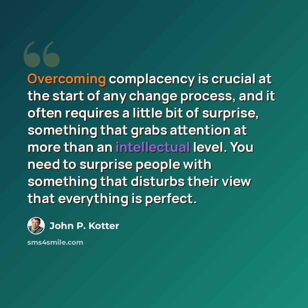 “Overcoming complacency is crucial at the start of any change process, and it often requires a little bit of surprise, something that grabs attention at more than an intellectual level. You need to surprise people with something that disturbs their view that everything is perfect.” quote by John P. Kotter