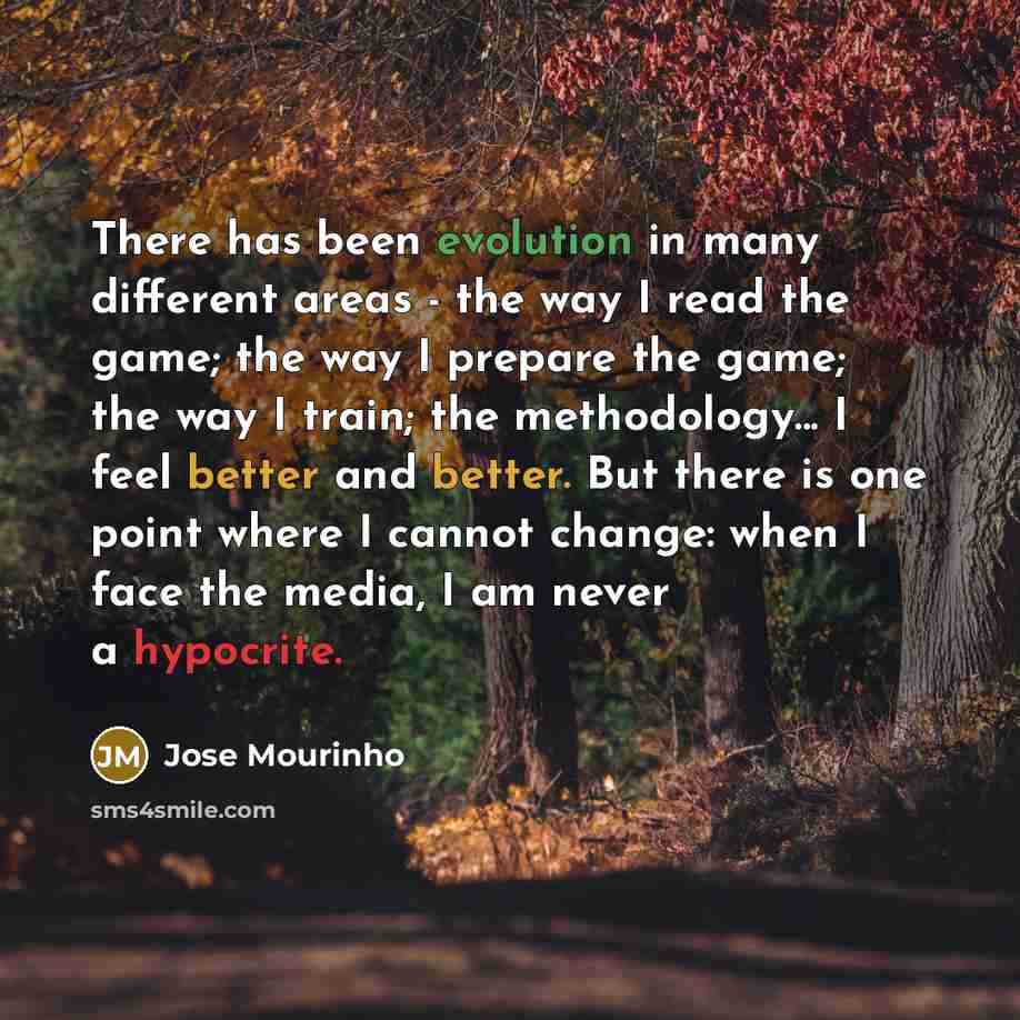 “There has been evolution in many different areas - the way I read the game; the way I prepare the game; the way I train; the methodology... I feel better and better. But there is one point where I cannot change: when I face the media, I am never a hypocrite.” quote by Jose Mourinho