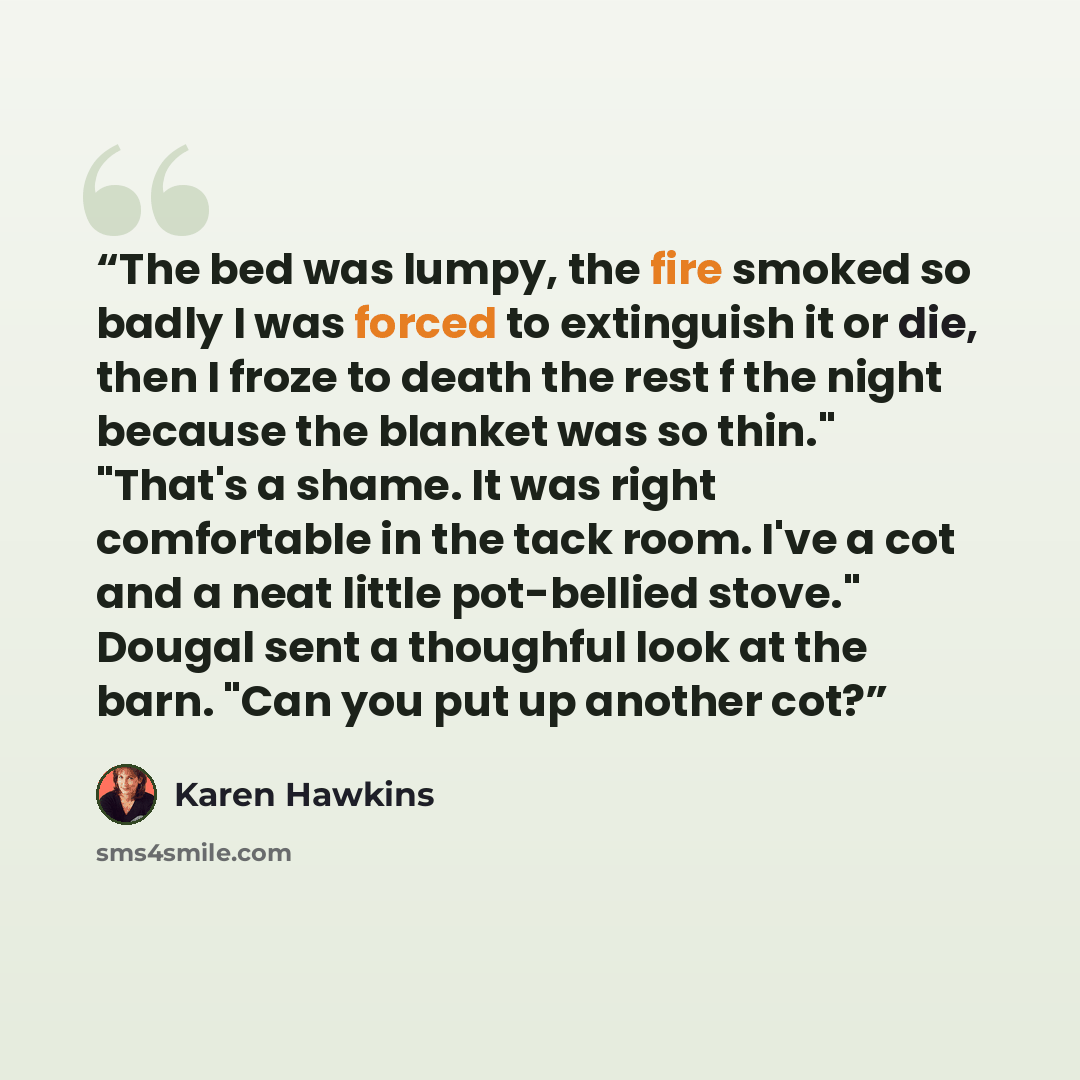 “The bed was lumpy, the fire smoked so badly I was forced to extinguish it or die, then I froze to death the rest f the night because the blanket was so thin." "That's a shame. It was right comfortable in the tack room. I've a cot and a neat little pot-bellied stove." Dougal sent a thoughful look…” quote by Karen Hawkins