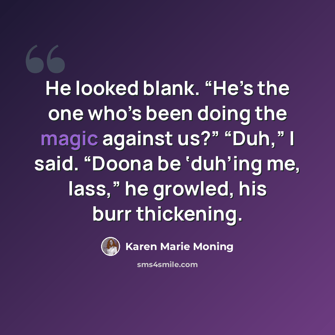 “He looked blank. “He’s the one who’s been doing the magic against us?” “Duh,” I said. “Doona be ‘duh’ing me, lass,” he growled, his burr thickening.” quote by Karen Marie Moning