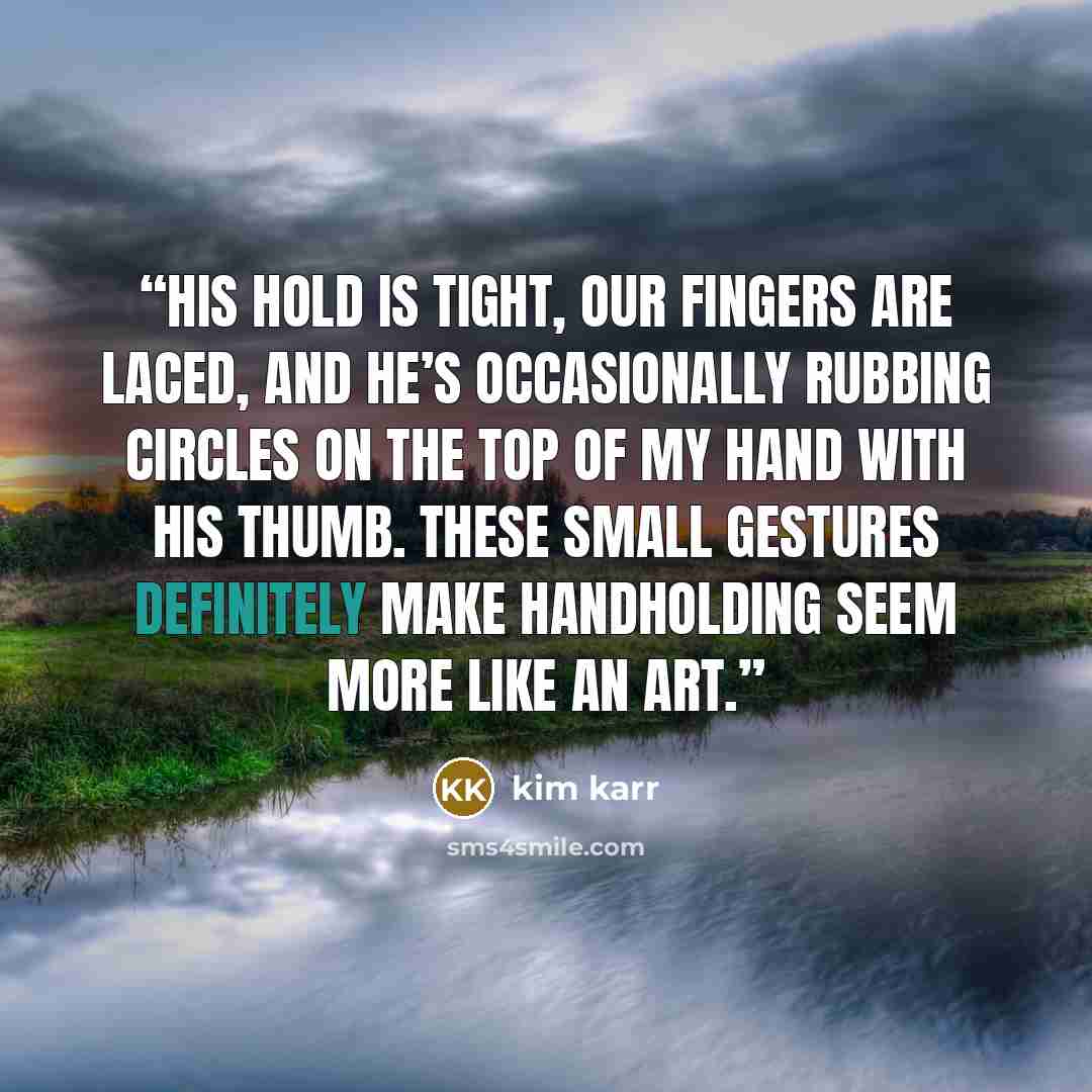 “His hold is tight, our fingers are laced, and he’s occasionally rubbing circles on the top of my hand with his thumb. These small gestures definitely make handholding seem more like an art.” quote by kim karr