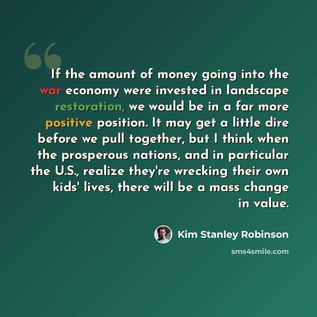 “If the amount of money going into the war economy were invested in landscape restoration, we would be in a far more positive position. It may get a little dire before we pull together, but I think when the prosperous nations, and in particular the U.S., realize they're wrecking their own kids'…” quote by Kim Stanley Robinson