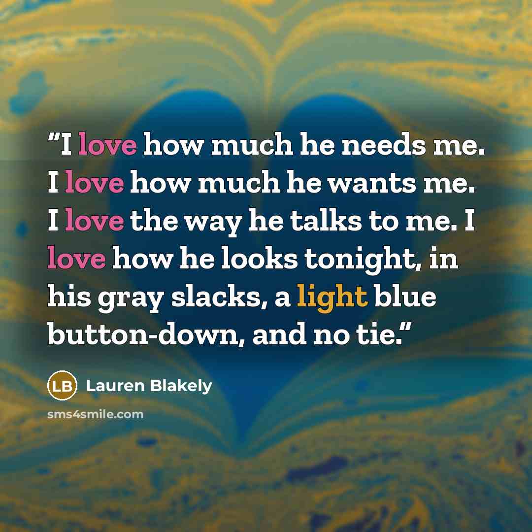 “I love how much he needs me. I love how much he wants me. I love the way he talks to me. I love how he looks tonight, in his gray slacks, a light blue button-down, and no tie.” quote by Lauren Blakely