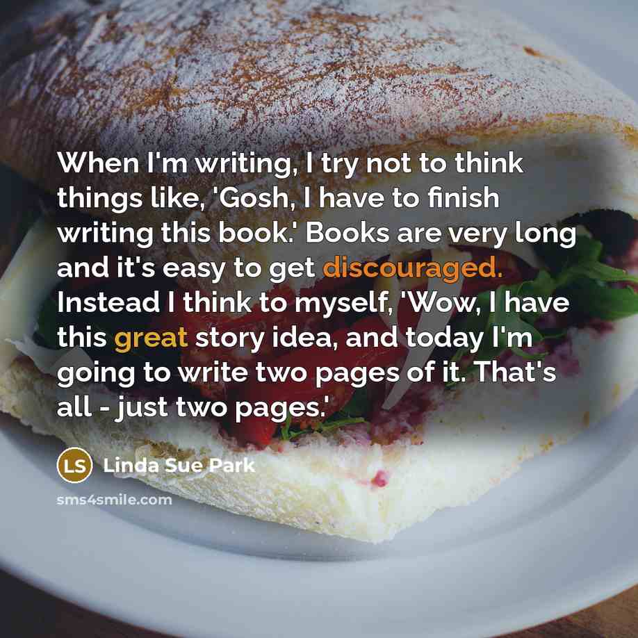 “When I'm writing, I try not to think things like, 'Gosh, I have to finish writing this book.' Books are very long and it's easy to get discouraged. Instead I think to myself, 'Wow, I have this great story idea, and today I'm going to write two pages of it. That's all - just two pages.'” quote by Linda Sue Park