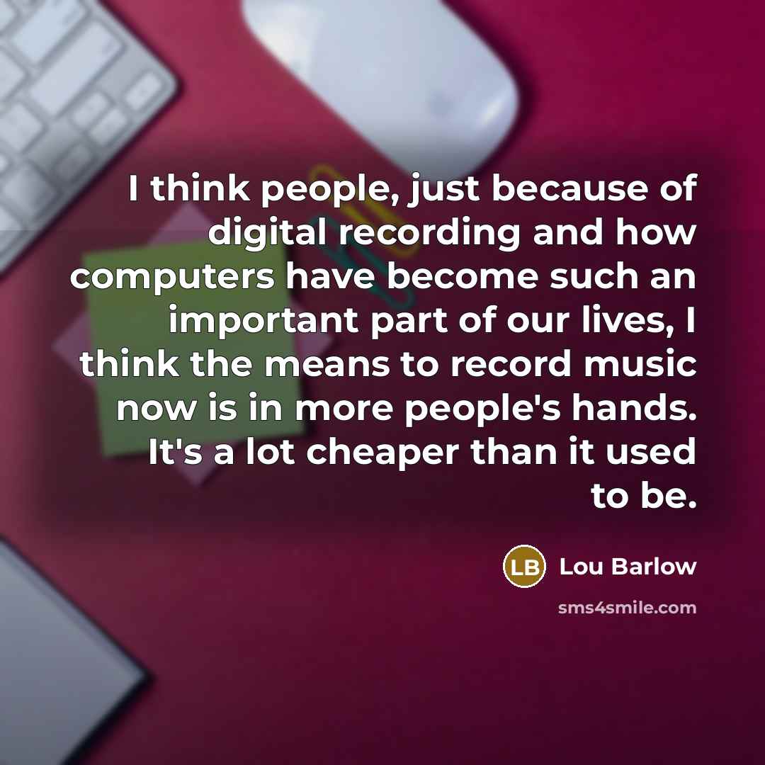 “I think people, just because of digital recording and how computers have become such an important part of our lives, I think the means to record music now is in more people's hands. It's a lot cheaper than it used to be.” quote by Lou Barlow