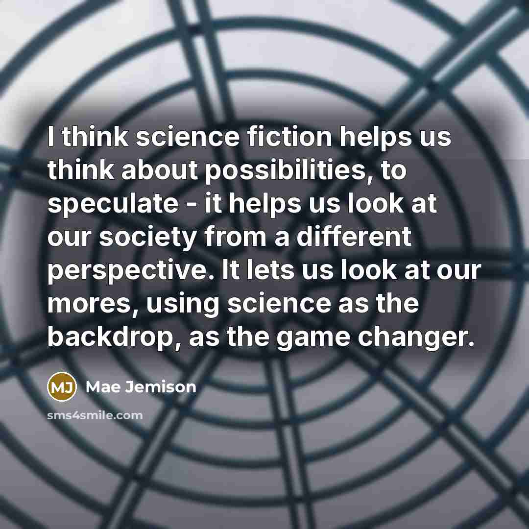 “I think science fiction helps us think about possibilities, to speculate - it helps us look at our society from a different perspective. It lets us look at our mores, using science as the backdrop, as the game changer.” quote by Mae Jemison