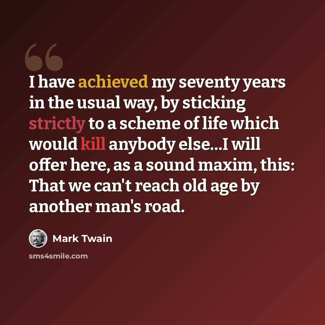 “I have achieved my seventy years in the usual way, by sticking strictly to a scheme of life which would kill anybody else…I will offer here, as a sound maxim, this: That we can't reach old age by another man's road.” quote by Mark Twain
