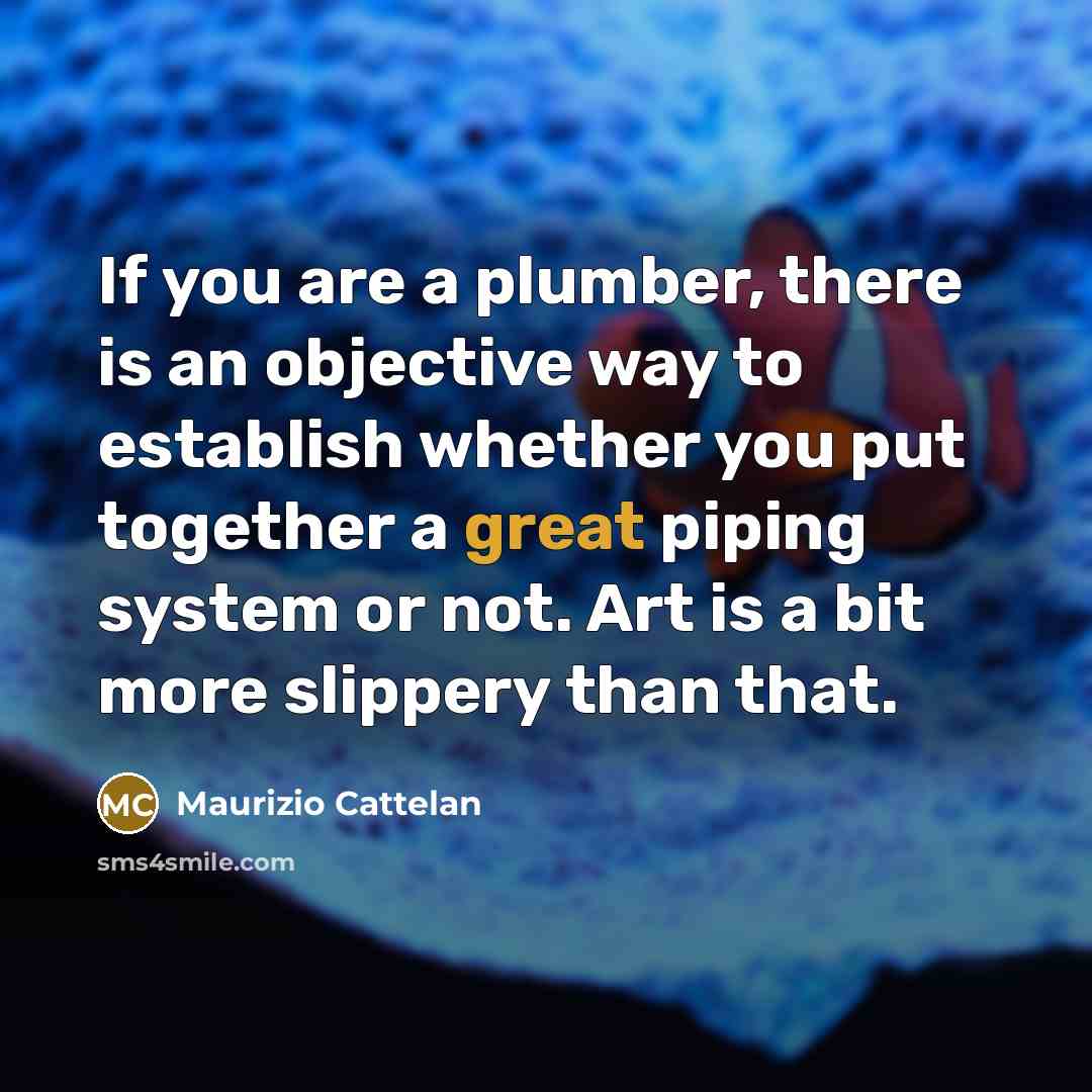 “If you are a plumber, there is an objective way to establish whether you put together a great piping system or not. Art is a bit more slippery than that.” quote by Maurizio Cattelan