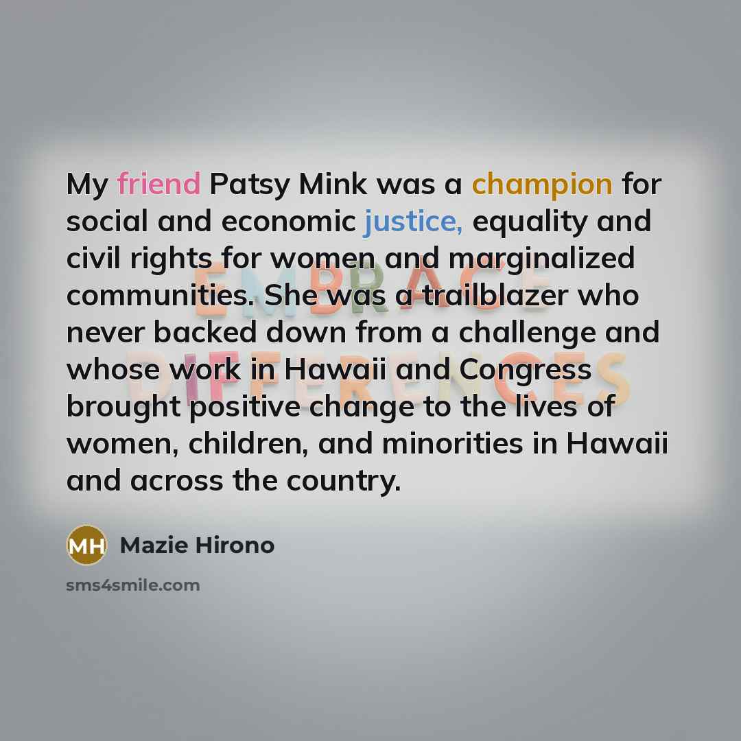 “My friend Patsy Mink was a champion for social and economic justice, equality and civil rights for women and marginalized communities. She was a trailblazer who never backed down from a challenge and whose work in Hawaii and Congress brought positive change to the lives of women, children, and…” quote by Mazie Hirono