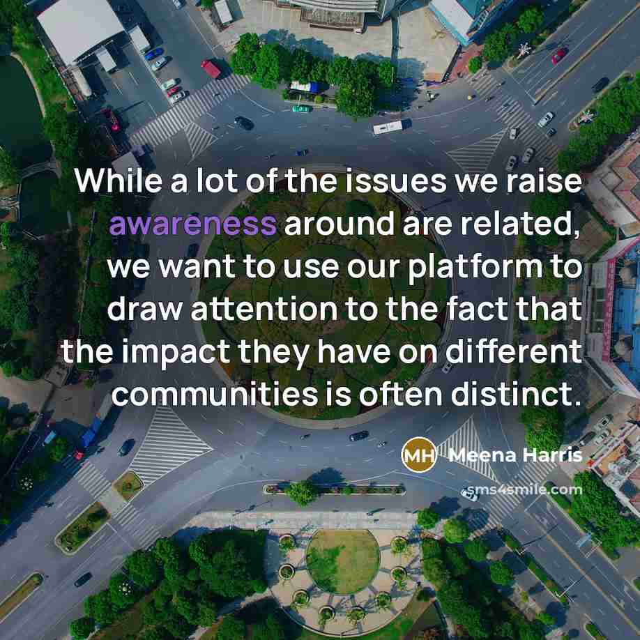 “While a lot of the issues we raise awareness around are related, we want to use our platform to draw attention to the fact that the impact they have on different communities is often distinct.” quote by Meena Harris