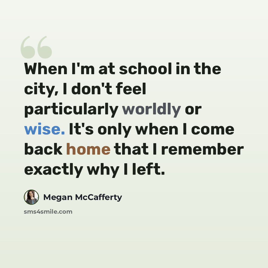 “When I'm at school in the city, I don't feel particularly worldly or wise. It's only when I come back home that I remember exactly why I left.” quote by Megan McCafferty