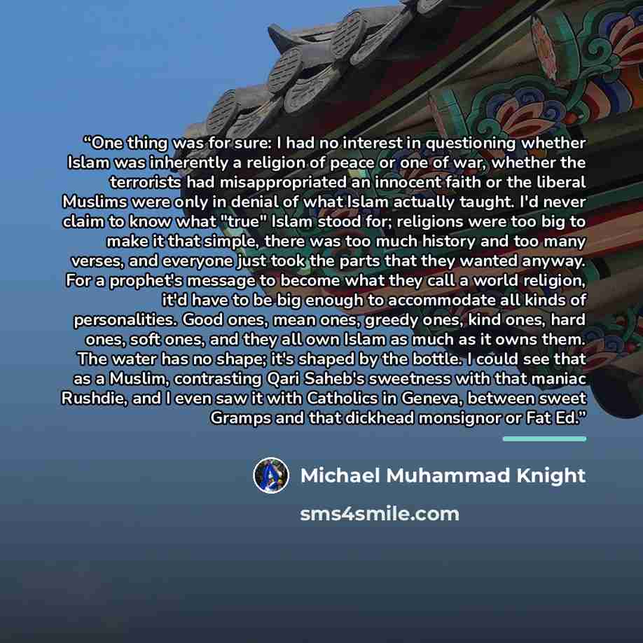 “One thing was for sure: I had no interest in questioning whether Islam was inherently a religion of peace or one of war, whether the terrorists had misappropriated an innocent faith or the liberal Muslims were only in denial of what Islam actually taught. I'd never claim to know what "true" Islam…” quote by Michael Muhammad Knight