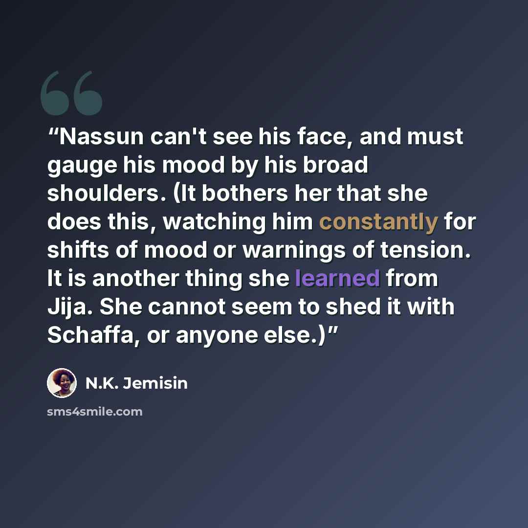 “Nassun can't see his face, and must gauge his mood by his broad shoulders. (It bothers her that she does this, watching him constantly for shifts of mood or warnings of tension. It is another thing she learned from Jija. She cannot seem to shed it with Schaffa, or anyone else.)” quote by N.K. Jemisin