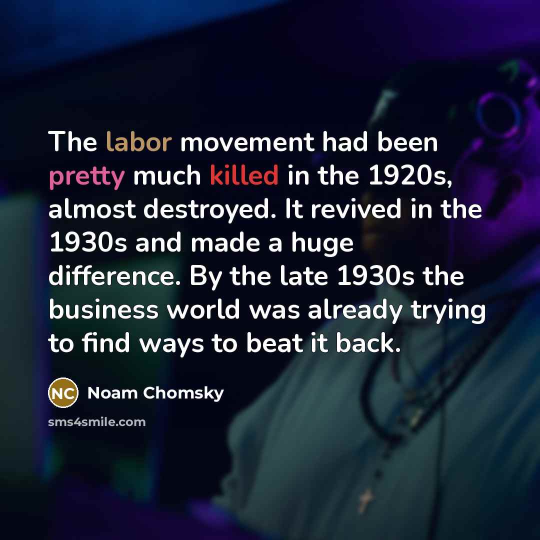 “The labor movement had been pretty much killed in the 1920s, almost destroyed. It revived in the 1930s and made a huge difference. By the late 1930s the business world was already trying to find ways to beat it back.” quote by Noam Chomsky