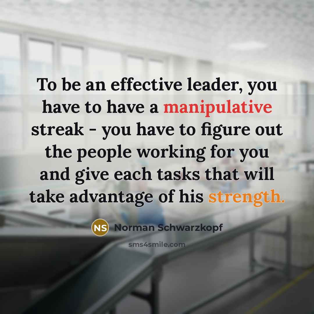“To be an effective leader, you have to have a manipulative streak - you have to figure out the people working for you and give each tasks that will take advantage of his strength.” quote by Norman Schwarzkopf