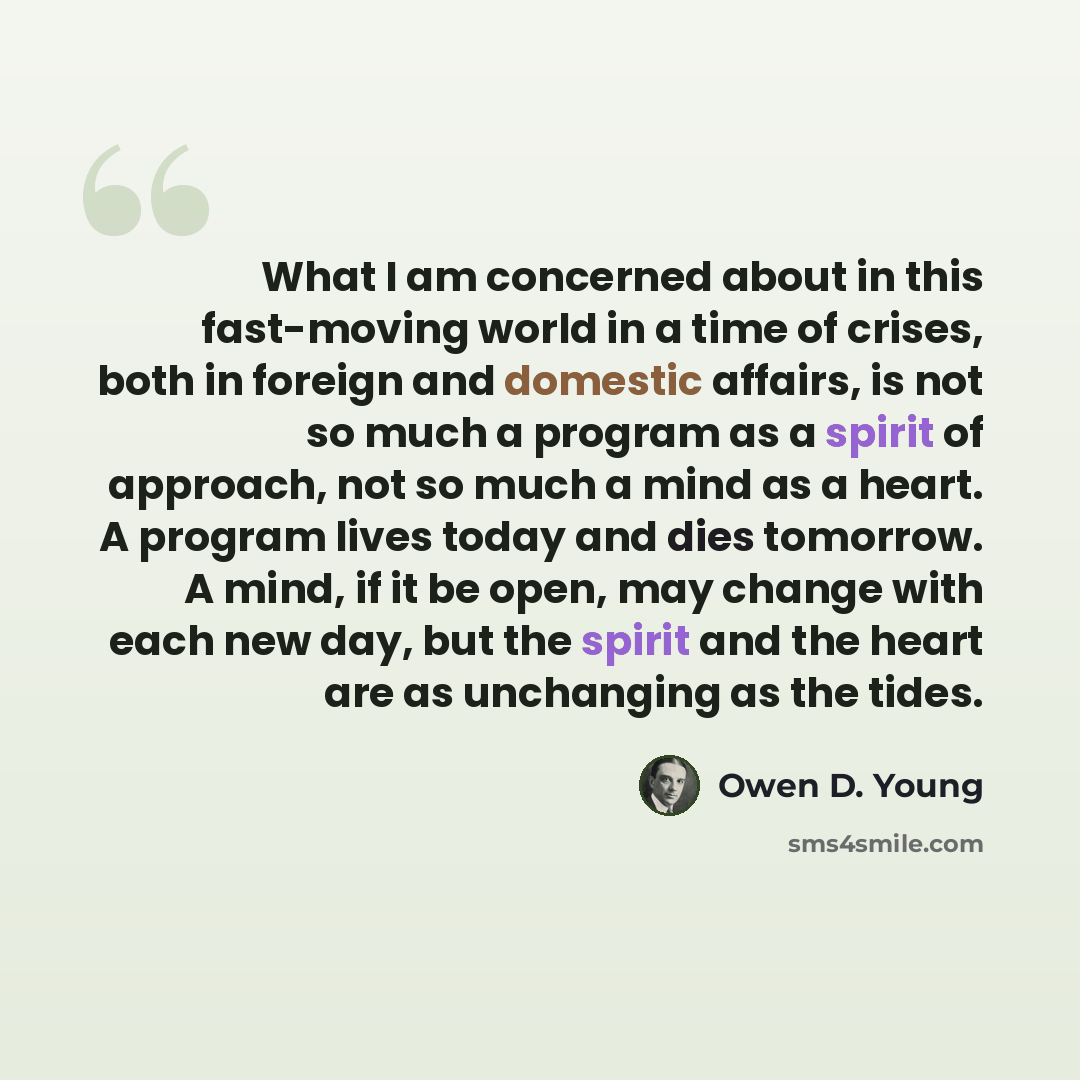 “What I am concerned about in this fast-moving world in a time of crises, both in foreign and domestic affairs, is not so much a program as a spirit of approach, not so much a mind as a heart. A program lives today and dies tomorrow. A mind, if it be open, may change with each new day, but the…” quote by Owen D. Young