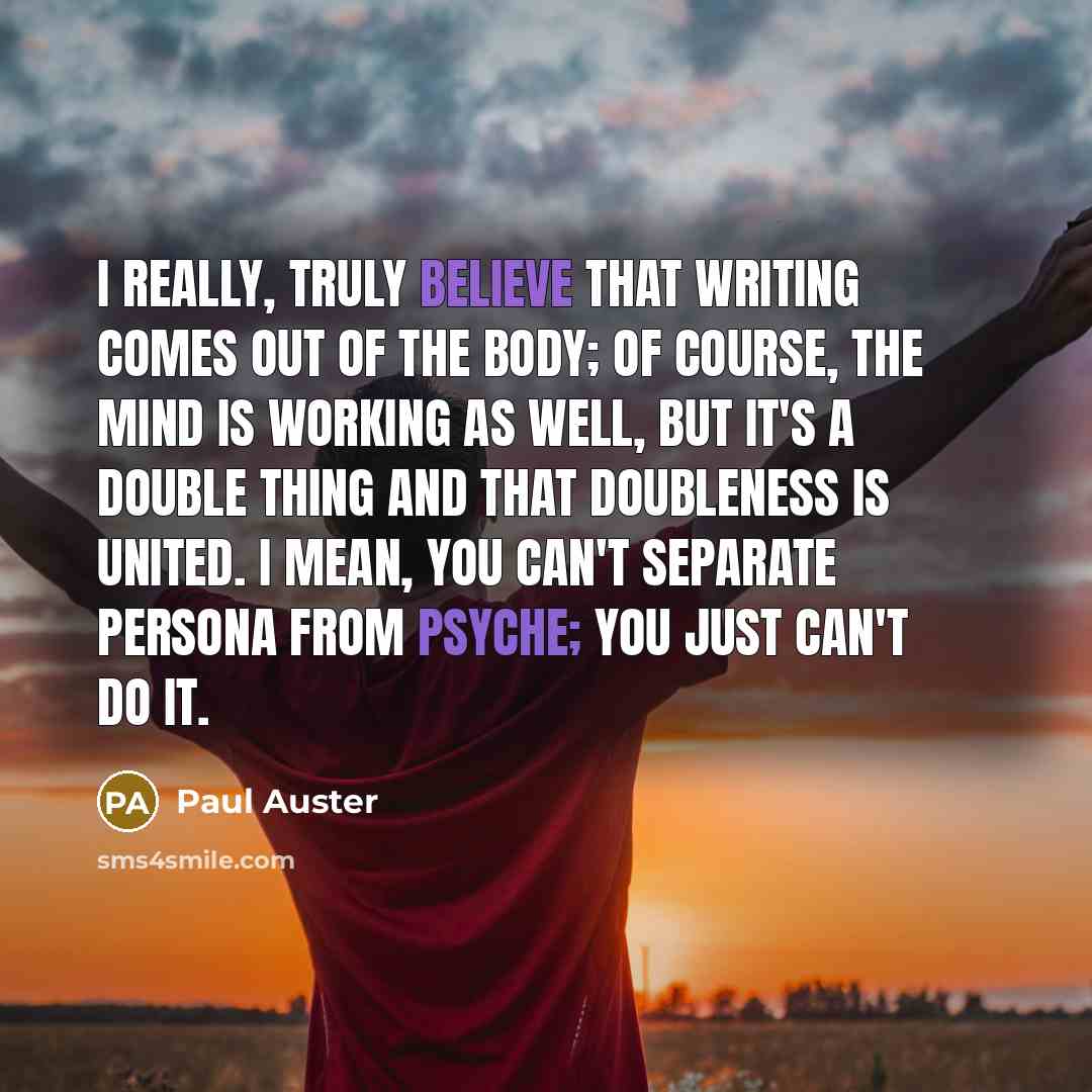 “I really, truly believe that writing comes out of the body; of course, the mind is working as well, but it's a double thing and that doubleness is united. I mean, you can't separate persona from psyche; you just can't do it.” quote by Paul Auster