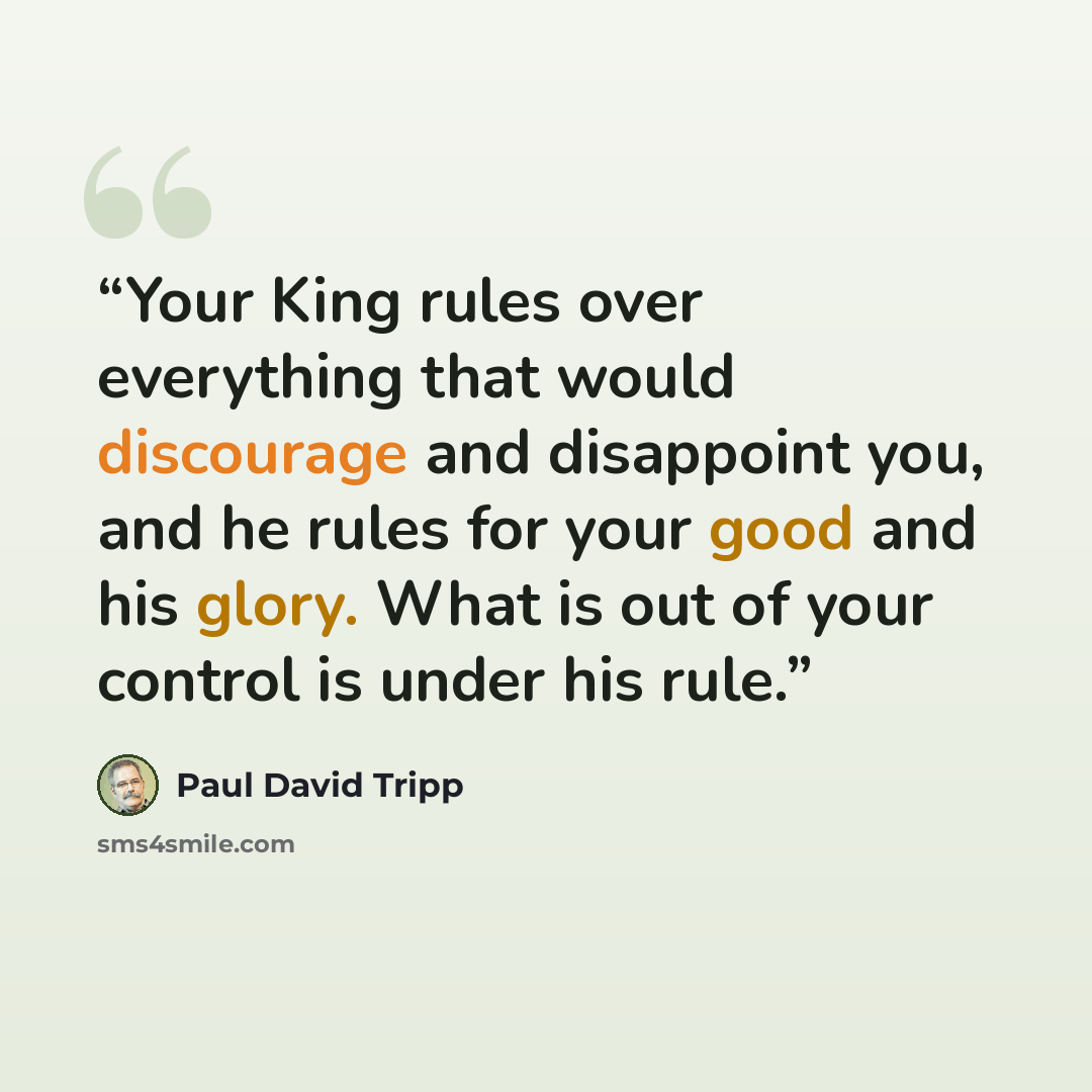 “Your King rules over everything that would discourage and disappoint you, and he rules for your good and his glory. What is out of your control is under his rule.” quote by Paul David Tripp
