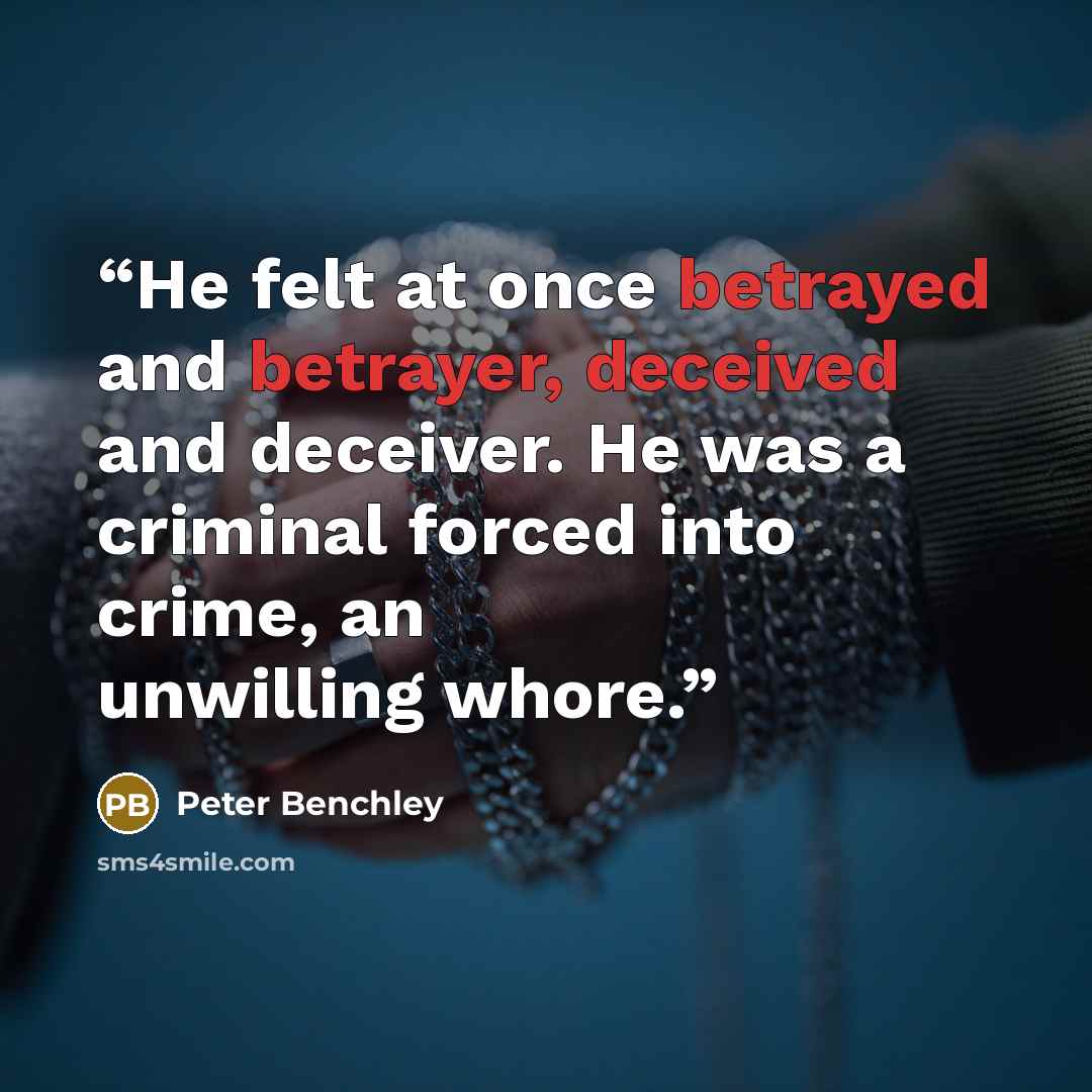 “He felt at once betrayed and betrayer, deceived and deceiver. He was a criminal forced into crime, an unwilling whore.” quote by Peter Benchley